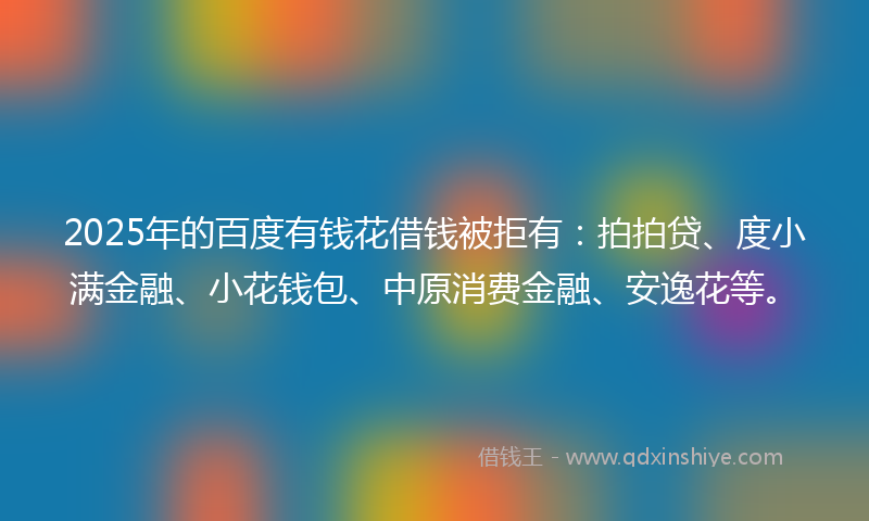 2025年的百度有钱花借钱被拒有：拍拍贷、度小满金融、小花钱包、中原消费金融、安逸花等。