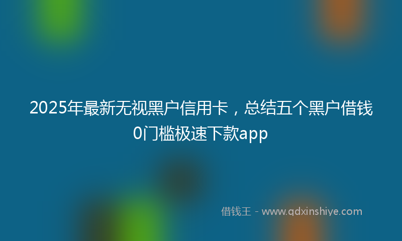 2025年最新无视黑户信用卡，总结五个黑户借钱0门槛极速下款app