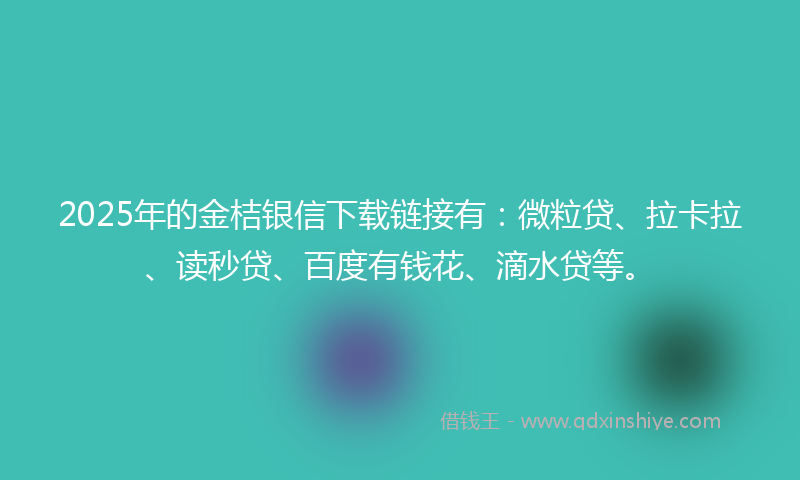 2025年的金桔银信下载链接有：微粒贷、拉卡拉、读秒贷、百度有钱花、滴水贷等。
