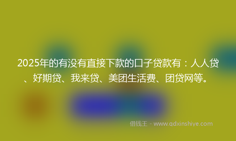2025年的有没有直接下款的口子贷款有：人人贷、好期贷、我来贷、美团生活费、团贷网等。