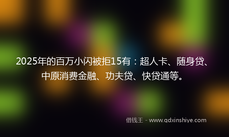 2025年的百万小闪被拒15有：超人卡、随身贷、中原消费金融、功夫贷、快贷通等。