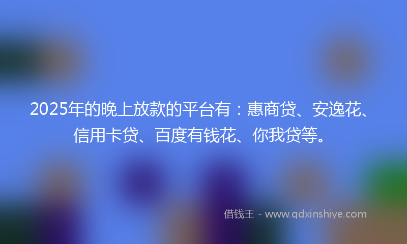 2025年的晚上放款的平台有：惠商贷、安逸花、信用卡贷、百度有钱花、你我贷等。