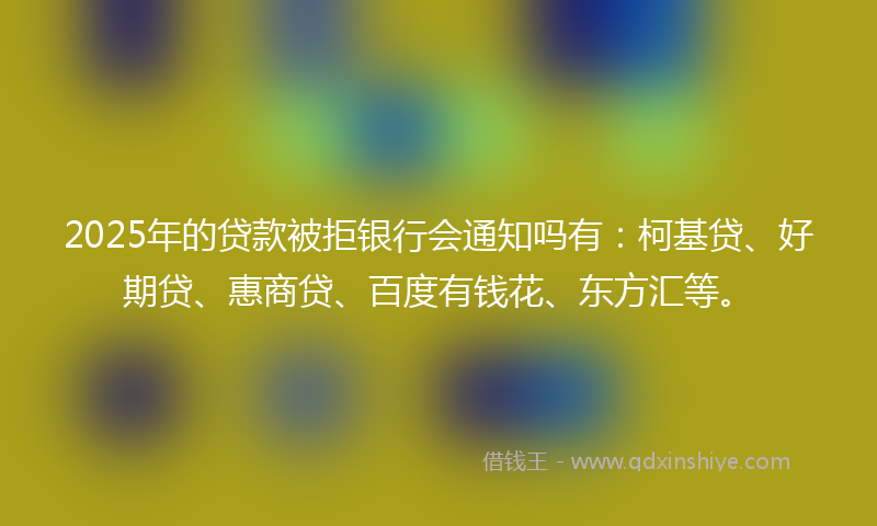 2025年的贷款被拒银行会通知吗有：柯基贷、好期贷、惠商贷、百度有钱花、东方汇等。