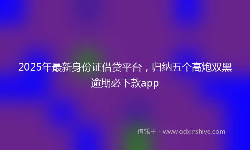 2025年最新身份证借贷平台，归纳五个高炮双黑逾期必下款app