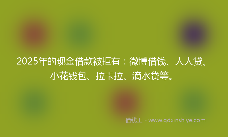 2025年的现金借款被拒有：微博借钱、人人贷、小花钱包、拉卡拉、滴水贷等。