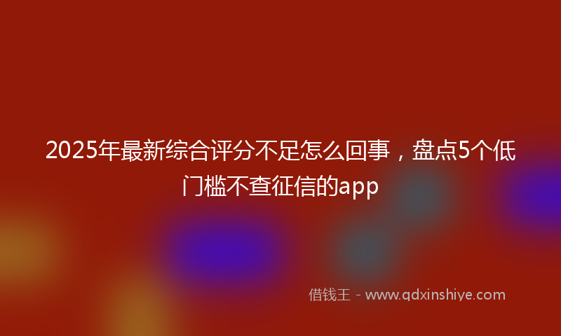 2025年最新综合评分不足怎么回事，盘点5个低门槛不查征信的app