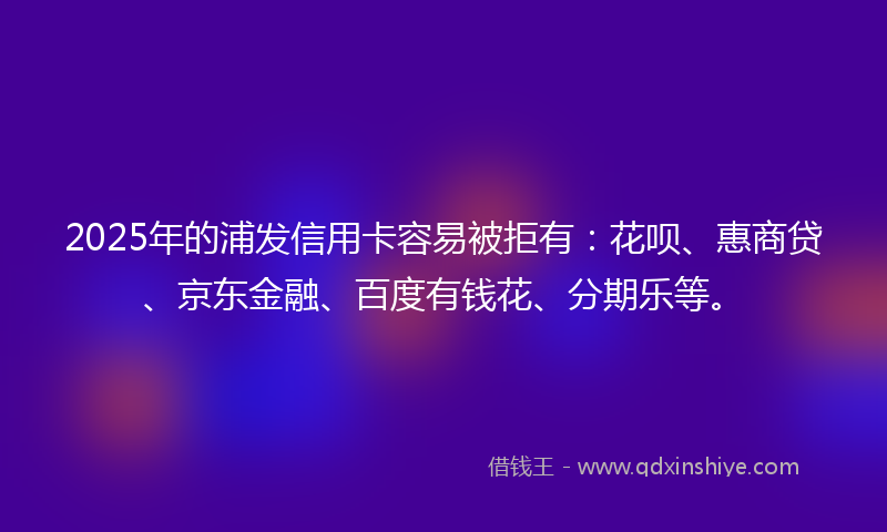 2025年的浦发信用卡容易被拒有：花呗、惠商贷、京东金融、百度有钱花、分期乐等。
