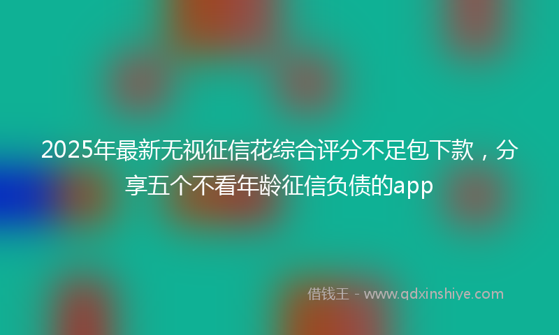 2025年最新无视征信花综合评分不足包下款，分享五个不看年龄征信负债的app