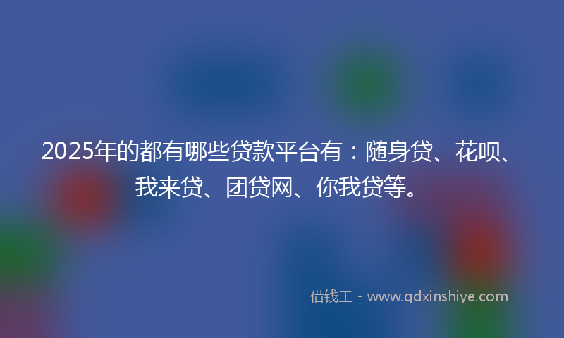 2025年的都有哪些贷款平台有:随身贷、花呗、我来贷、团贷网、你我贷等。