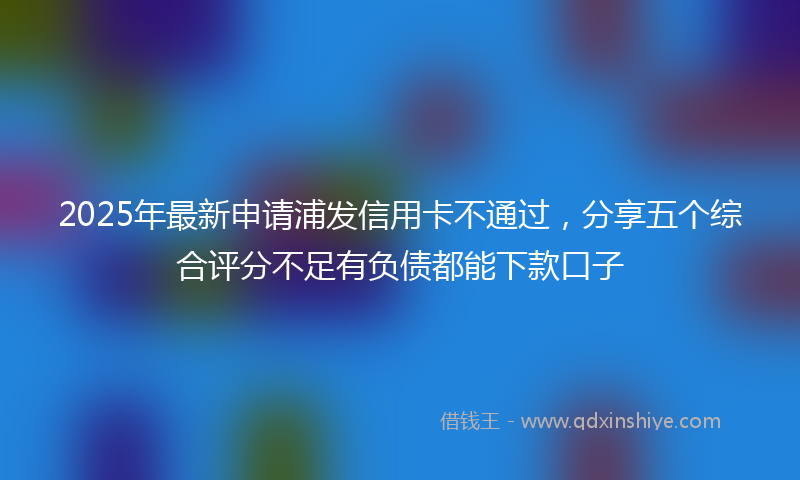 2025年最新申请浦发信用卡不通过，分享五个综合评分不足有负债都能下款口子
