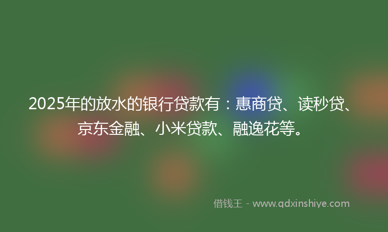 2025年的放水的银行贷款有：惠商贷、读秒贷、京东金融、小米贷款、融逸花等。