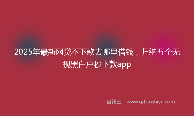 2025年最新网贷不下款去哪里借钱，归纳五个无视黑白户秒下款app