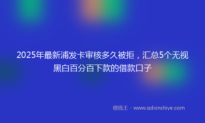 2025年最新浦发卡审核多久被拒，汇总5个无视黑白百分百下款的借款口子