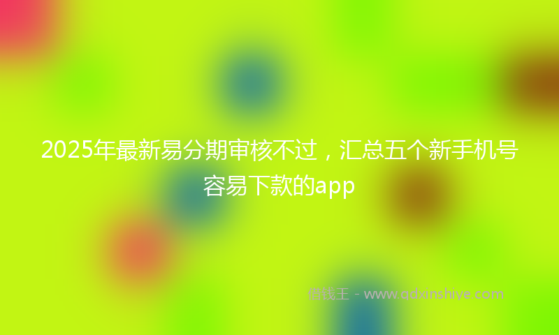 2025年最新易分期审核不过，汇总五个新手机号容易下款的app