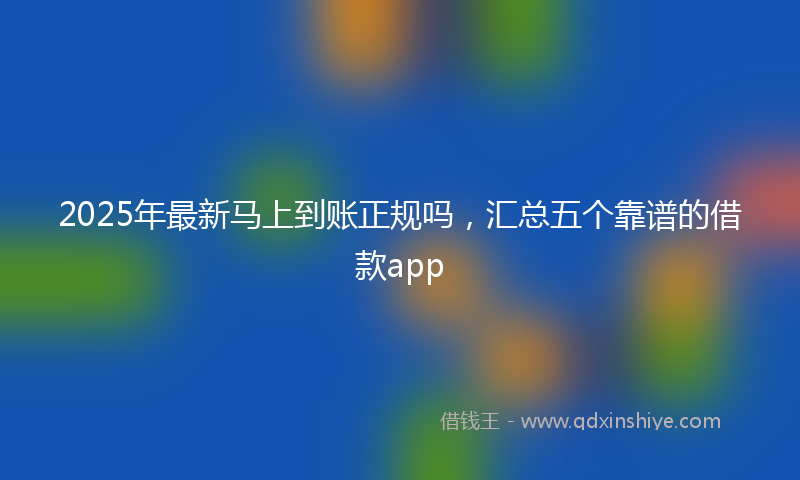 2025年最新马上到账正规吗，汇总五个靠谱的借款app
