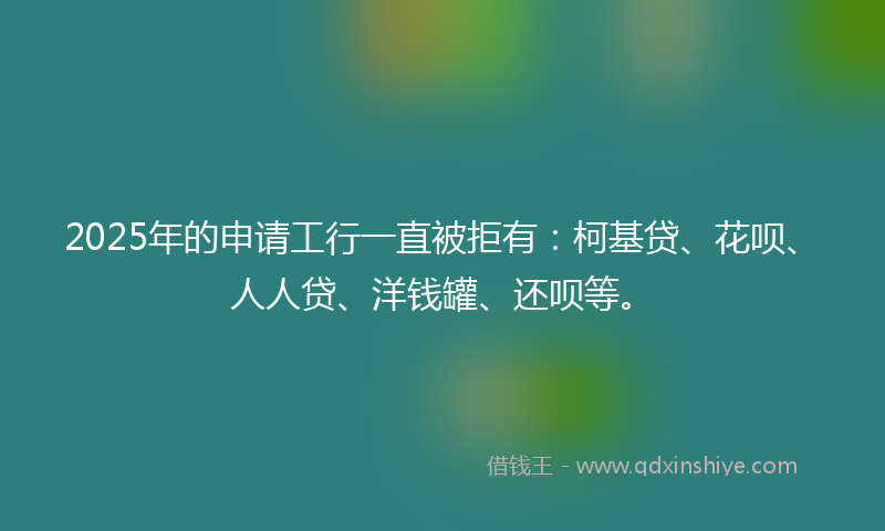 2025年的申请工行一直被拒有：柯基贷、花呗、人人贷、洋钱罐、还呗等。