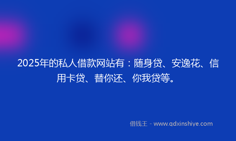 2025年的私人借款网站有：随身贷、安逸花、信用卡贷、替你还、你我贷等。