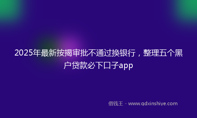 2025年最新按揭审批不通过换银行，整理五个黑户贷款必下口子app