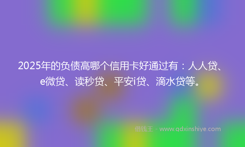 2025年的负债高哪个信用卡好通过有：人人贷、e微贷、读秒贷、平安i贷、滴水贷等。