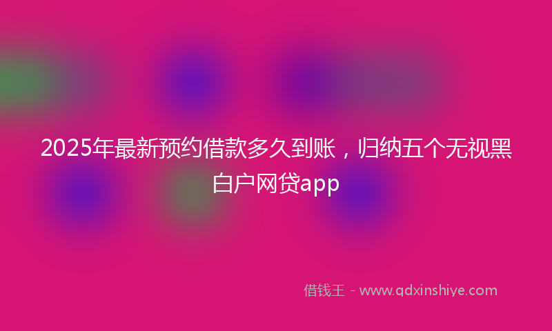 2025年最新预约借款多久到账，归纳五个无视黑白户网贷app