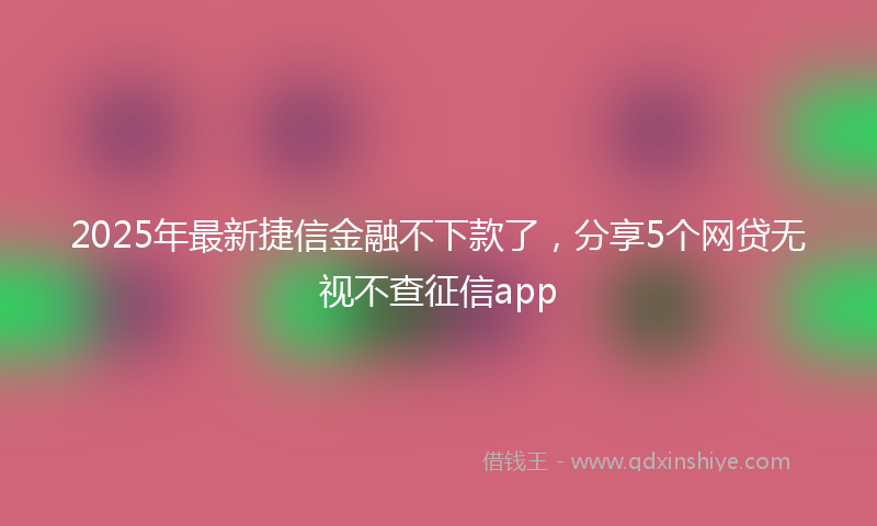 2025年最新捷信金融不下款了，分享5个网贷无视不查征信app