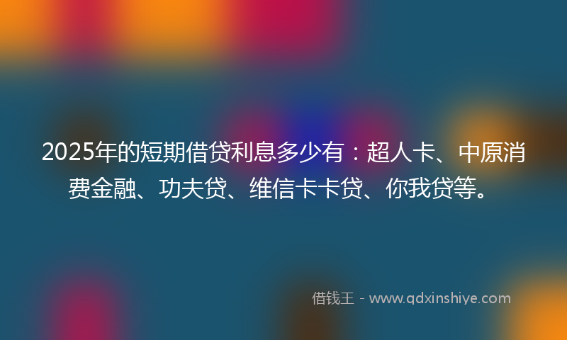 2025年的短期借贷利息多少有：超人卡、中原消费金融、功夫贷、维信卡卡贷、你我贷等。
