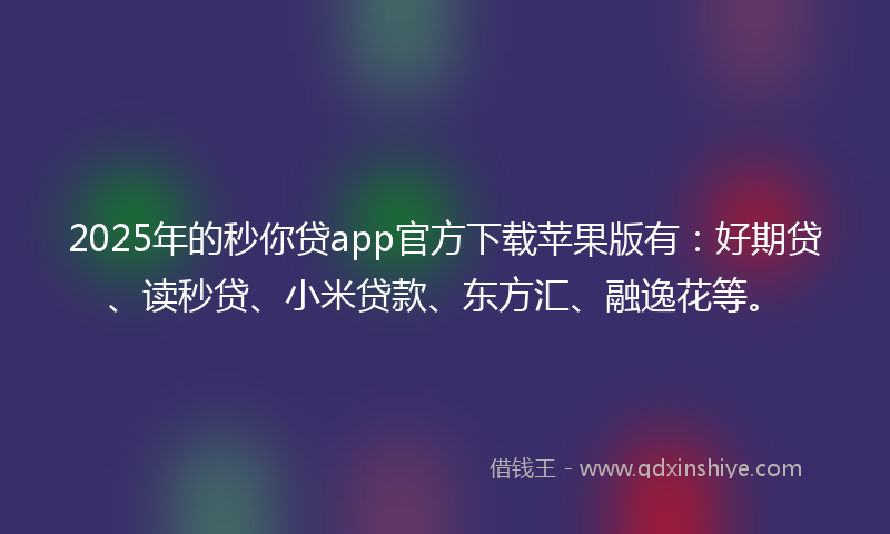 2025年的秒你贷app官方下载苹果版有：好期贷、读秒贷、小米贷款、东方汇、融逸花等。