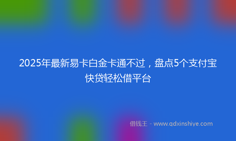 2025年最新易卡白金卡通不过，盘点5个支付宝快贷轻松借平台