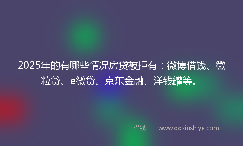 2025年的有哪些情况房贷被拒有：微博借钱、微粒贷、e微贷、京东金融、洋钱罐等。