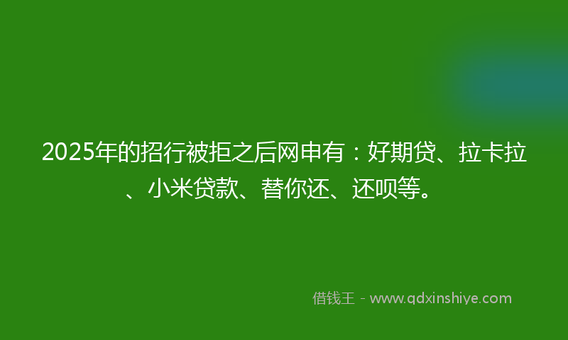2025年的招行被拒之后网申有：好期贷、拉卡拉、小米贷款、替你还、还呗等。