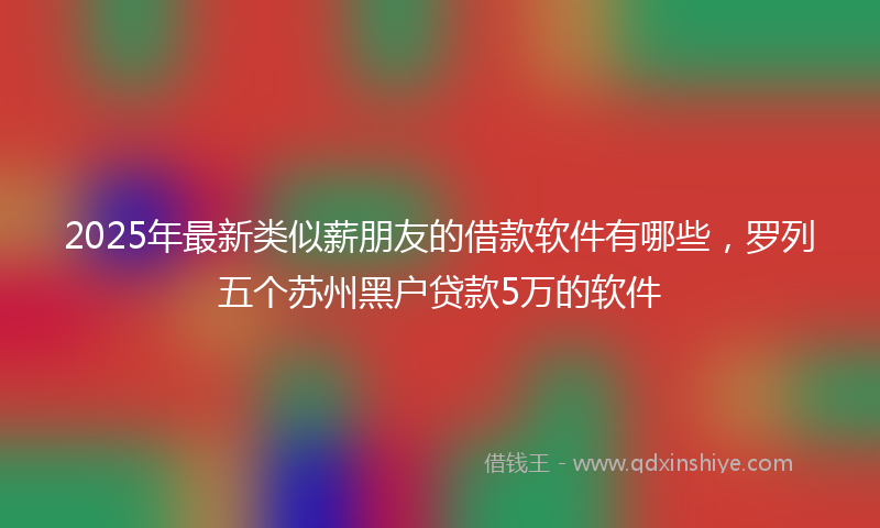 2025年最新类似薪朋友的借款软件有哪些，罗列五个苏州黑户贷款5万的软件
