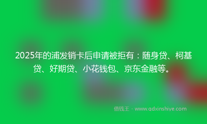 2025年的浦发销卡后申请被拒有：随身贷、柯基贷、好期贷、小花钱包、京东金融等。