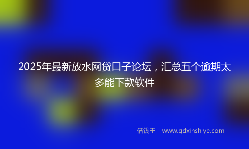 2025年最新放水网贷口子论坛，汇总五个逾期太多能下款软件