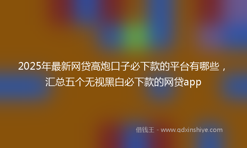 2025年最新网贷高炮口子必下款的平台有哪些，汇总五个无视黑白必下款的网贷app