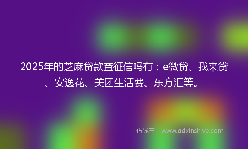 2025年的芝麻贷款查征信吗有：e微贷、我来贷、安逸花、美团生活费、东方汇等。