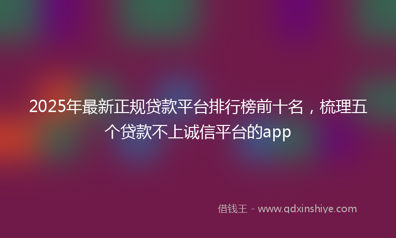2025年最新正规贷款平台排行榜前十名，梳理五个贷款不上诚信平台的app