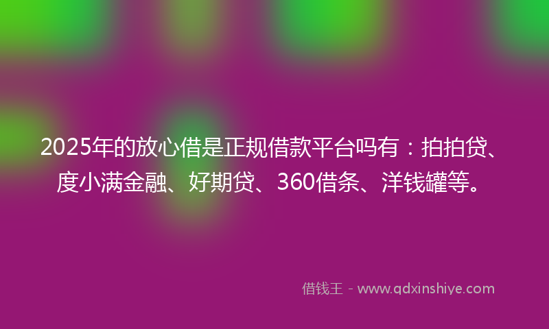 2025年的放心借是正规借款平台吗有：拍拍贷、度小满金融、好期贷、360借条、洋钱罐等。