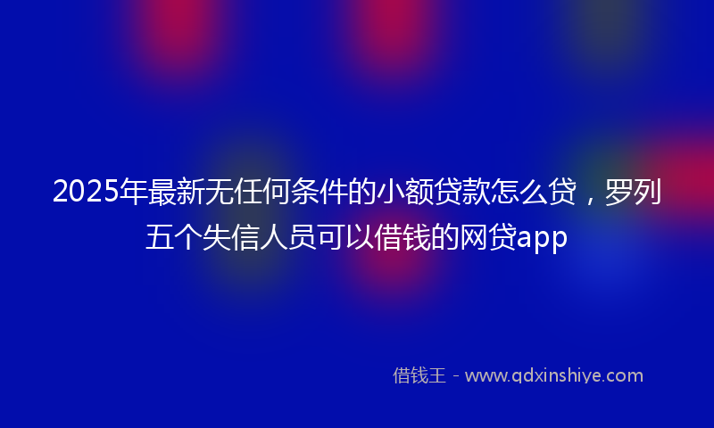 2025年最新无任何条件的小额贷款怎么贷，罗列五个失信人员可以借钱的网贷app