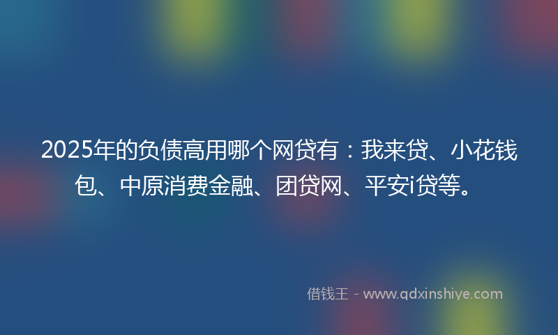 2025年的负债高用哪个网贷有：我来贷、小花钱包、中原消费金融、团贷网、平安i贷等。
