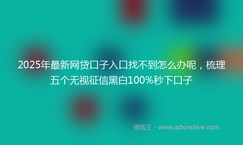 2025年最新网贷口子入口找不到怎么办呢，梳理五个无视征信黑白100%秒下口子