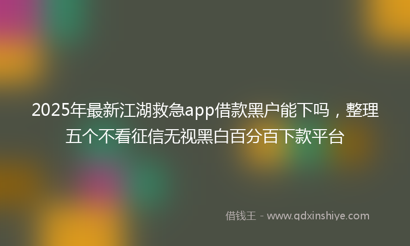 2025年最新江湖救急app借款黑户能下吗，整理五个不看征信无视黑白百分百下款平台