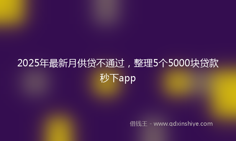 2025年最新月供贷不通过，整理5个5000块贷款秒下app