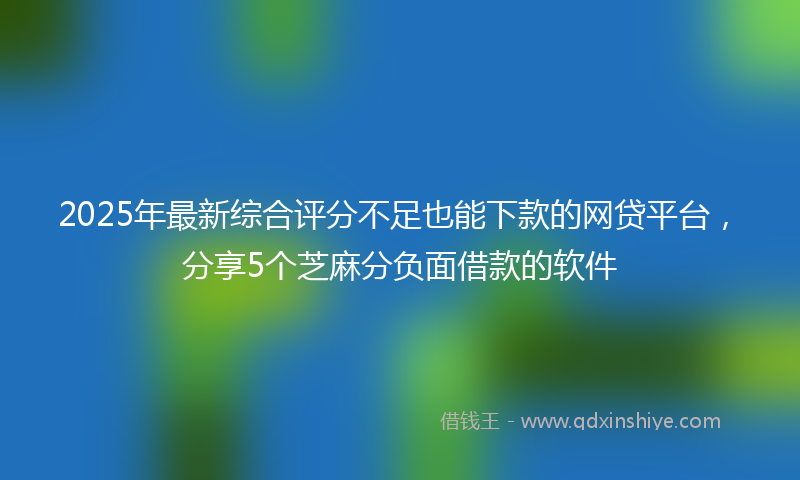 2025年最新综合评分不足也能下款的网贷平台，分享5个芝麻分负面借款的软件