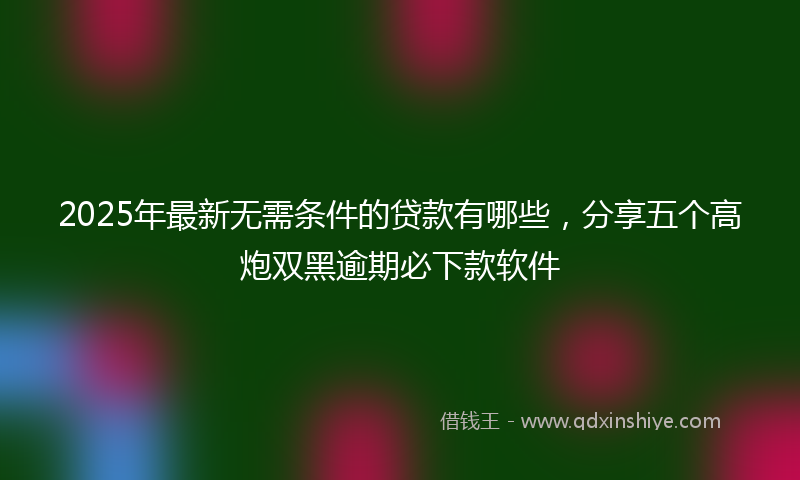 2025年最新无需条件的贷款有哪些，分享五个高炮双黑逾期必下款软件