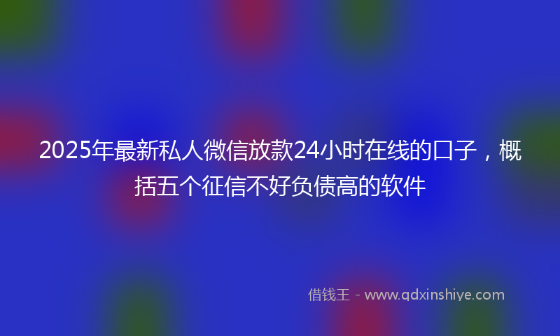 2025年最新私人微信放款24小时在线的口子，概括五个征信不好负债高的软件