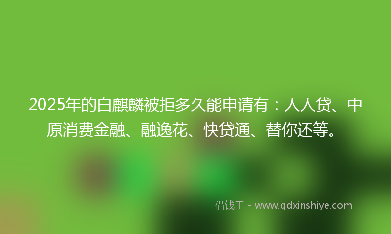 2025年的白麒麟被拒多久能申请有：人人贷、中原消费金融、融逸花、快贷通、替你还等。