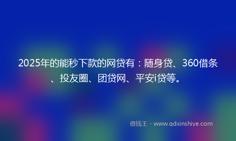 2025年的能秒下款的网贷有：随身贷、360借条、投友圈、团贷网、平安i贷等。