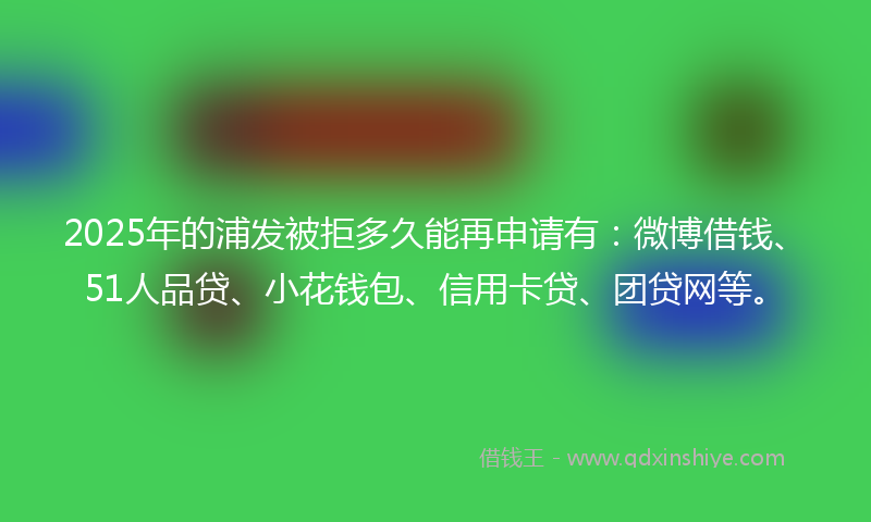 2025年的浦发被拒多久能再申请有：微博借钱、51人品贷、小花钱包、信用卡贷、团贷网等。