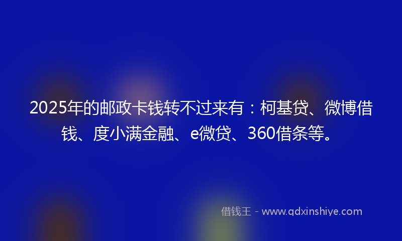 2025年的邮政卡钱转不过来有：柯基贷、微博借钱、度小满金融、e微贷、360借条等。