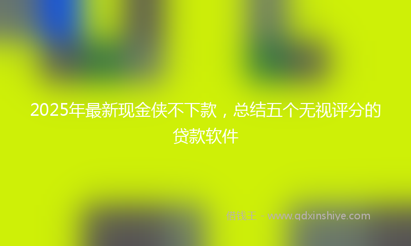2025年最新现金侠不下款，总结五个无视评分的贷款软件